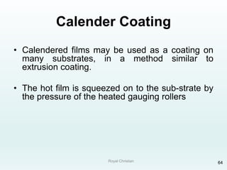 Royal Christian 64
Calender Coating
• Calendered films may be used as a coating on
many substrates, in a method similar to
extrusion coating.
• The hot film is squeezed on to the sub-strate by
the pressure of the heated gauging rollers
 