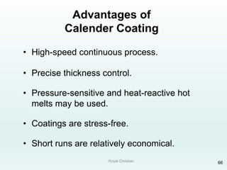 Royal Christian 66
Advantages of
Calender Coating
• High-speed continuous process.
• Precise thickness control.
• Pressure-sensitive and heat-reactive hot
melts may be used.
• Coatings are stress-free.
• Short runs are relatively economical.
 