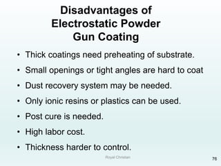 Royal Christian 76
Disadvantages of
Electrostatic Powder
Gun Coating
• Thick coatings need preheating of substrate.
• Small openings or tight angles are hard to coat
• Dust recovery system may be needed.
• Only ionic resins or plastics can be used.
• Post cure is needed.
• High labor cost.
• Thickness harder to control.
 