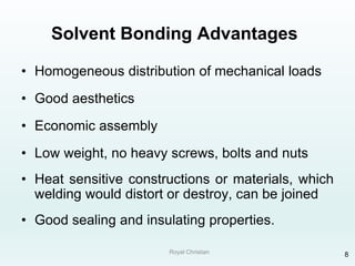 Royal Christian 8
Solvent Bonding Advantages
• Homogeneous distribution of mechanical loads
• Good aesthetics
• Economic assembly
• Low weight, no heavy screws, bolts and nuts
• Heat sensitive constructions or materials, which
welding would distort or destroy, can be joined
• Good sealing and insulating properties.
 
