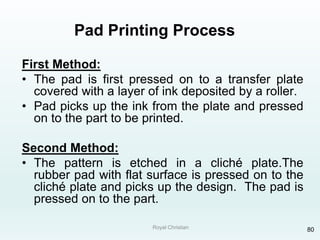 Royal Christian 80
Pad Printing Process
First Method:
• The pad is first pressed on to a transfer plate
covered with a layer of ink deposited by a roller.
• Pad picks up the ink from the plate and pressed
on to the part to be printed.
Second Method:
• The pattern is etched in a cliché plate.The
rubber pad with flat surface is pressed on to the
cliché plate and picks up the design. The pad is
pressed on to the part.
 