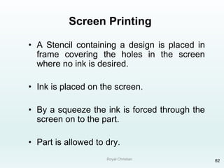 Royal Christian 82
Screen Printing
• A Stencil containing a design is placed in
frame covering the holes in the screen
where no ink is desired.
• Ink is placed on the screen.
• By a squeeze the ink is forced through the
screen on to the part.
• Part is allowed to dry.
 