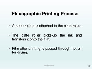 Royal Christian 85
Flexographic Printing Process
• A rubber plate is attached to the plate roller.
• The plate roller picks-up the ink and
transfers it onto the film.
• Film after printing is passed through hot air
for drying.
 