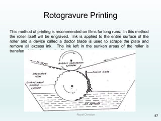 Royal Christian 87
Rotogravure Printing
This method of printing is recommended on films for long runs. In this method
the roller itself will be engraved. Ink is applied to the entire surface of the
roller and a device called a doctor blade is used to scrape the plate and
remove all excess ink. The ink left in the sunken areas of the roller is
transferred directly on to the film.
 