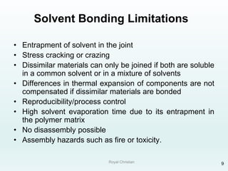 Royal Christian 9
Solvent Bonding Limitations
• Entrapment of solvent in the joint
• Stress cracking or crazing
• Dissimilar materials can only be joined if both are soluble
in a common solvent or in a mixture of solvents
• Differences in thermal expansion of components are not
compensated if dissimilar materials are bonded
• Reproducibility/process control
• High solvent evaporation time due to its entrapment in
the polymer matrix
• No disassembly possible
• Assembly hazards such as fire or toxicity.
 