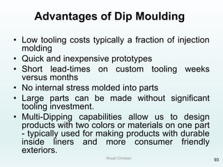 Royal Christian 93
Advantages of Dip Moulding
• Low tooling costs typically a fraction of injection
molding
• Quick and inexpensive prototypes
• Short lead-times on custom tooling weeks
versus months
• No internal stress molded into parts
• Large parts can be made without significant
tooling investment.
• Multi-Dipping capabilities allow us to design
products with two colors or materials on one part
- typically used for making products with durable
inside liners and more consumer friendly
exteriors.
 