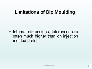 Royal Christian 94
Limitations of Dip Moulding
• Internal dimensions, tolerances are
often much higher than on injection
molded parts.
 