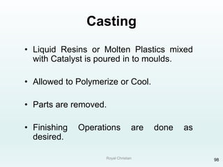 Royal Christian 98
Casting
• Liquid Resins or Molten Plastics mixed
with Catalyst is poured in to moulds.
• Allowed to Polymerize or Cool.
• Parts are removed.
• Finishing Operations are done as
desired.
 