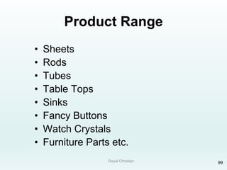 Royal Christian 99
Product Range
• Sheets
• Rods
• Tubes
• Table Tops
• Sinks
• Fancy Buttons
• Watch Crystals
• Furniture Parts etc.
 