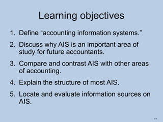 1-4
Learning objectives
1. Define “accounting information systems.”
2. Discuss why AIS is an important area of
study for future accountants.
3. Compare and contrast AIS with other areas
of accounting.
4. Explain the structure of most AIS.
5. Locate and evaluate information sources on
AIS.
 