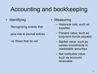 2-5
Accounting and bookkeeping
• Identifying
Recognizing events that
give rise to journal entries
vs. those that do not
• Measuring
– Historical cost, such as
supplies
– Present value, such as
long-term bonds payable
– Market value, such as
certain investments in
marketable securities
– Net realizable value,
such as accounts
receivable
 