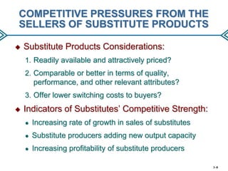 COMPETITIVE PRESSURES FROM THE
SELLERS OF SUBSTITUTE PRODUCTS


Substitute Products Considerations:
1. Readily available and attractively priced?
2. Comparable or better in terms of quality,

performance, and other relevant attributes?
3. Offer lower switching costs to buyers?


Indicators of Substitutes’ Competitive Strength:
●

Increasing rate of growth in sales of substitutes

●

Substitute producers adding new output capacity

●

Increasing profitability of substitute producers
3–8

 
