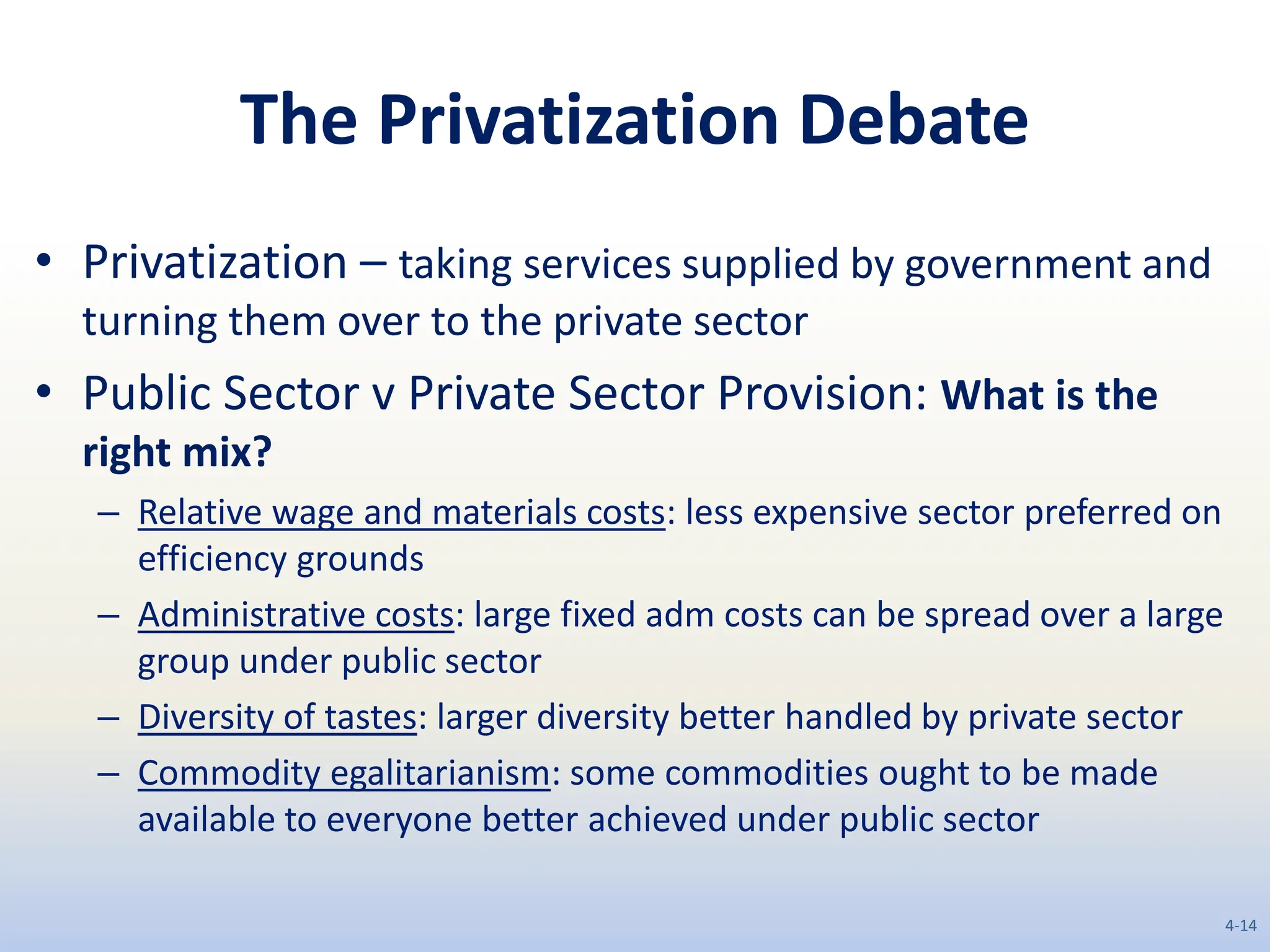 The Privatization Debate
• Privatization – taking services supplied by government and
turning them over to the private sector
• Public Sector v Private Sector Provision: What is the
right mix?
– Relative wage and materials costs: less expensive sector preferred on
efficiency grounds
– Administrative costs: large fixed adm costs can be spread over a large
group under public sector
– Diversity of tastes: larger diversity better handled by private sector
– Commodity egalitarianism: some commodities ought to be made
available to everyone better achieved under public sector
4-14
 