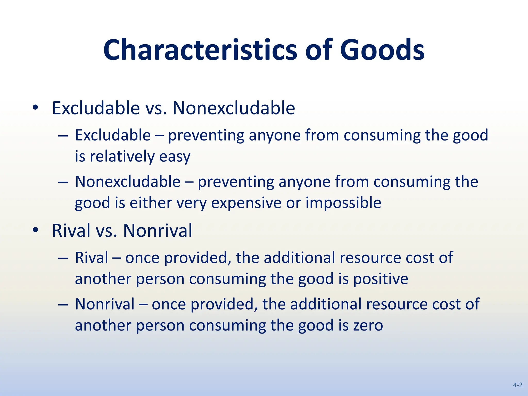 Characteristics of Goods
• Excludable vs. Nonexcludable
– Excludable – preventing anyone from consuming the good
is relatively easy
– Nonexcludable – preventing anyone from consuming the
good is either very expensive or impossible
• Rival vs. Nonrival
– Rival – once provided, the additional resource cost of
another person consuming the good is positive
– Nonrival – once provided, the additional resource cost of
another person consuming the good is zero
4-2
 