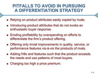 PITFALLS TO AVOID IN PURSUING
A DIFFERENTIATION STRATEGY


Relying on product attributes easily copied by rivals.



Introducing product attributes that do not evoke an
enthusiastic buyer response.



Eroding profitability by overspending on efforts to
differentiate the firm’s product offering.



Offering only trivial improvements in quality, service, or
performance features vis-à-vis the products of rivals.



Adding frills and features such that the product exceeds
the needs and use patterns of most buyers.



Charging too high a price premium.
5–13

 