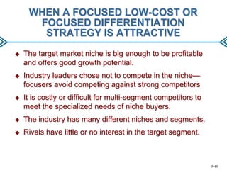 WHEN A FOCUSED LOW-COST OR
FOCUSED DIFFERENTIATION
STRATEGY IS ATTRACTIVE


The target market niche is big enough to be profitable
and offers good growth potential.



Industry leaders chose not to compete in the niche—
focusers avoid competing against strong competitors



It is costly or difficult for multi-segment competitors to
meet the specialized needs of niche buyers.



The industry has many different niches and segments.



Rivals have little or no interest in the target segment.

5–15

 