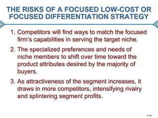 THE RISKS OF A FOCUSED LOW-COST OR
FOCUSED DIFFERENTIATION STRATEGY
1. Competitors will find ways to match the focused
firm’s capabilities in serving the target niche.
2. The specialized preferences and needs of
niche members to shift over time toward the
product attributes desired by the majority of
buyers.
3. As attractiveness of the segment increases, it
draws in more competitors, intensifying rivalry
and splintering segment profits.

5–16

 