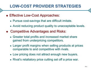 LOW-COST PROVIDER STRATEGIES


Effective Low-Cost Approaches:
●
●



Pursue cost-savings that are difficult imitate.
Avoid reducing product quality to unacceptable levels.

Competitive Advantages and Risks:
●

Greater total profits and increased market share
gained from underpricing competitors.

●

Larger profit margins when selling products at prices
comparable to and competitive with rivals.

●

Low pricing does not attract enough new buyers.

●

Rival’s retaliatory price cutting set off a price war.
5–3

 