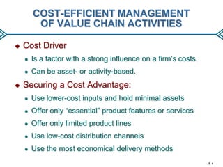 COST-EFFICIENT MANAGEMENT
OF VALUE CHAIN ACTIVITIES


Cost Driver
●
●



Is a factor with a strong influence on a firm’s costs.
Can be asset- or activity-based.

Securing a Cost Advantage:
●

Use lower-cost inputs and hold minimal assets

●

Offer only “essential” product features or services

●

Offer only limited product lines

●

Use low-cost distribution channels

●

Use the most economical delivery methods
5–4

 