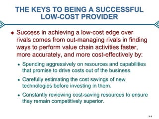 THE KEYS TO BEING A SUCCESSFUL
LOW-COST PROVIDER


Success in achieving a low-cost edge over
rivals comes from out-managing rivals in finding
ways to perform value chain activities faster,
more accurately, and more cost-effectively by:
●

Spending aggressively on resources and capabilities
that promise to drive costs out of the business.

●

Carefully estimating the cost savings of new
technologies before investing in them.

●

Constantly reviewing cost-saving resources to ensure
they remain competitively superior.
5–5

 