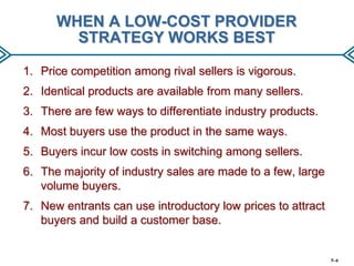 WHEN A LOW-COST PROVIDER
STRATEGY WORKS BEST
1. Price competition among rival sellers is vigorous.
2. Identical products are available from many sellers.
3. There are few ways to differentiate industry products.

4. Most buyers use the product in the same ways.
5. Buyers incur low costs in switching among sellers.
6. The majority of industry sales are made to a few, large
volume buyers.
7. New entrants can use introductory low prices to attract
buyers and build a customer base.

5–6

 