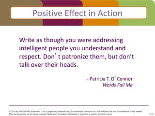 Click to edit Master title style
--Patricia T. O’Conner
Words Fail Me
Positive Effect in Action
Write as though you were addressing
intelligent people you understand and
respect. Don’t patronize them, but don’t
talk over their heads.
© 2014 by McGraw-Hill Education. This is proprietary material solely for authorized instructor use. Not authorized for sale or distribution in any manner.
This document may not be copied, scanned, duplicated, forwarded, distributed, or posted on a website, in whole or part. 5-10
 