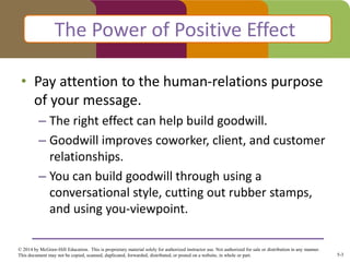 5-3
© 2014 by McGraw-Hill Education. This is proprietary material solely for authorized instructor use. Not authorized for sale or distribution in any manner.
This document may not be copied, scanned, duplicated, forwarded, distributed, or posted on a website, in whole or part.
• Pay attention to the human-relations purpose
of your message.
– The right effect can help build goodwill.
– Goodwill improves coworker, client, and customer
relationships.
– You can build goodwill through using a
conversational style, cutting out rubber stamps,
and using you-viewpoint.
The Power of Positive Effect
 