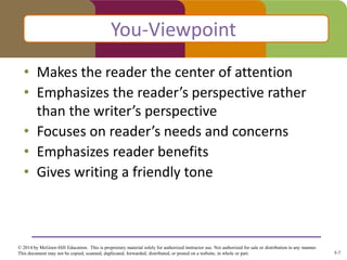5-7
© 2014 by McGraw-Hill Education. This is proprietary material solely for authorized instructor use. Not authorized for sale or distribution in any manner.
This document may not be copied, scanned, duplicated, forwarded, distributed, or posted on a website, in whole or part.
• Makes the reader the center of attention
• Emphasizes the reader’s perspective rather
than the writer’s perspective
• Focuses on reader’s needs and concerns
• Emphasizes reader benefits
• Gives writing a friendly tone
You-Viewpoint
 