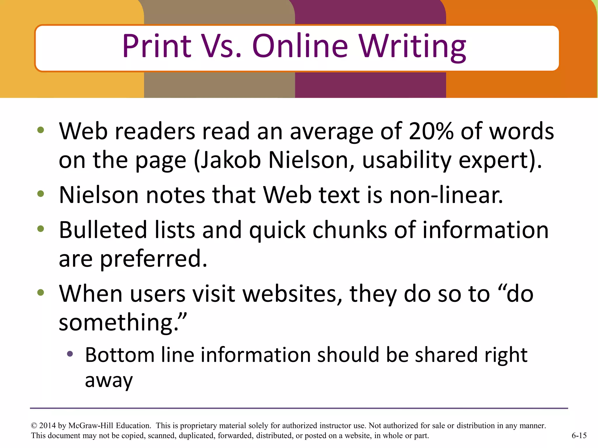 6-15
© 2014 by McGraw-Hill Education. This is proprietary material solely for authorized instructor use. Not authorized for sale or distribution in any manner.
This document may not be copied, scanned, duplicated, forwarded, distributed, or posted on a website, in whole or part.
• Web readers read an average of 20% of words
on the page (Jakob Nielson, usability expert).
• Nielson notes that Web text is non-linear.
• Bulleted lists and quick chunks of information
are preferred.
• When users visit websites, they do so to “do
something.”
• Bottom line information should be shared right
away
Click to edit Master title style
Print Vs. Online Writing
 