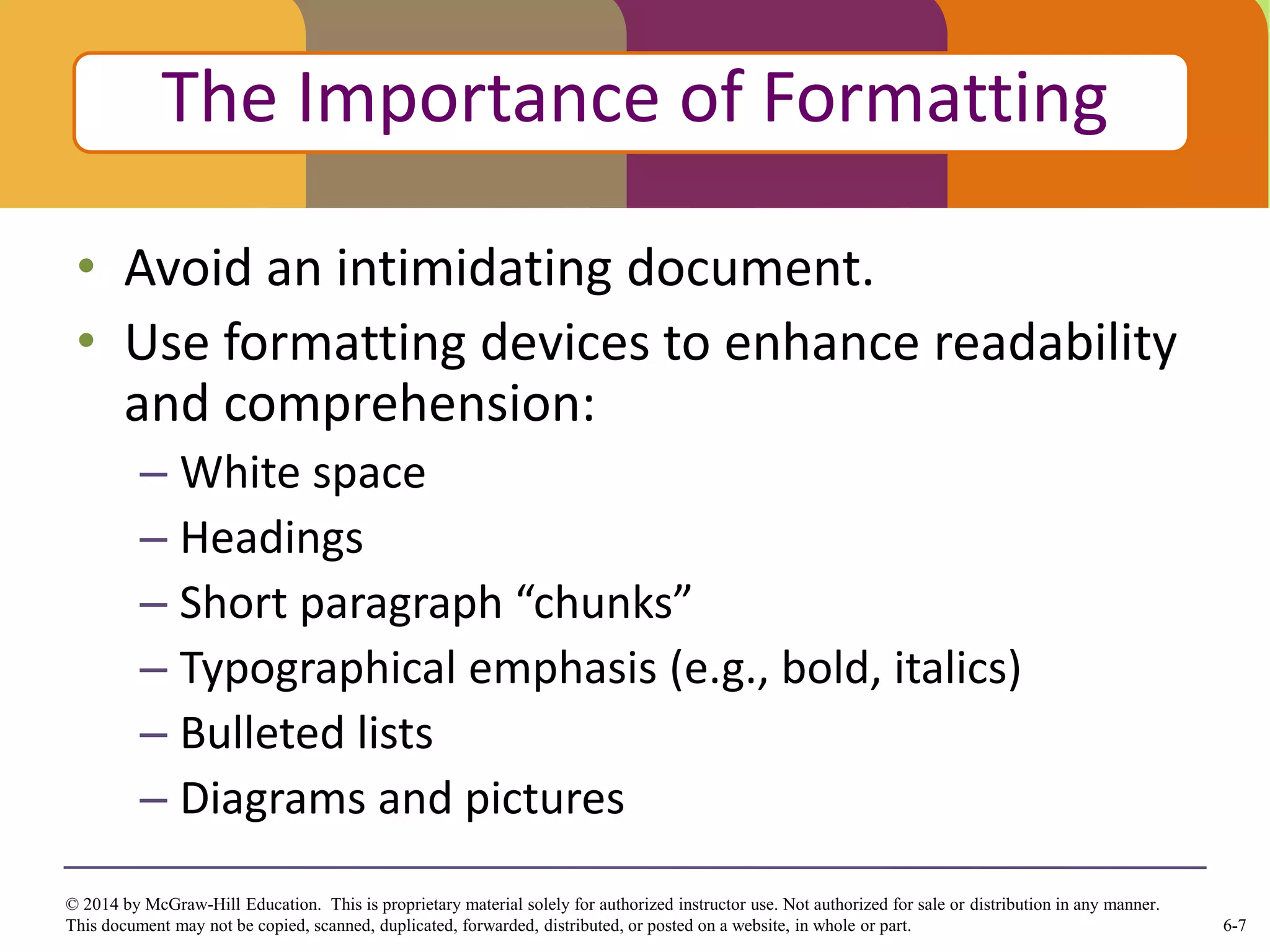 6-7
© 2014 by McGraw-Hill Education. This is proprietary material solely for authorized instructor use. Not authorized for sale or distribution in any manner.
This document may not be copied, scanned, duplicated, forwarded, distributed, or posted on a website, in whole or part.
• Avoid an intimidating document.
• Use formatting devices to enhance readability
and comprehension:
– White space
– Headings
– Short paragraph “chunks”
– Typographical emphasis (e.g., bold, italics)
– Bulleted lists
– Diagrams and pictures
Click to edit Master title style
The Importance of Formatting
 