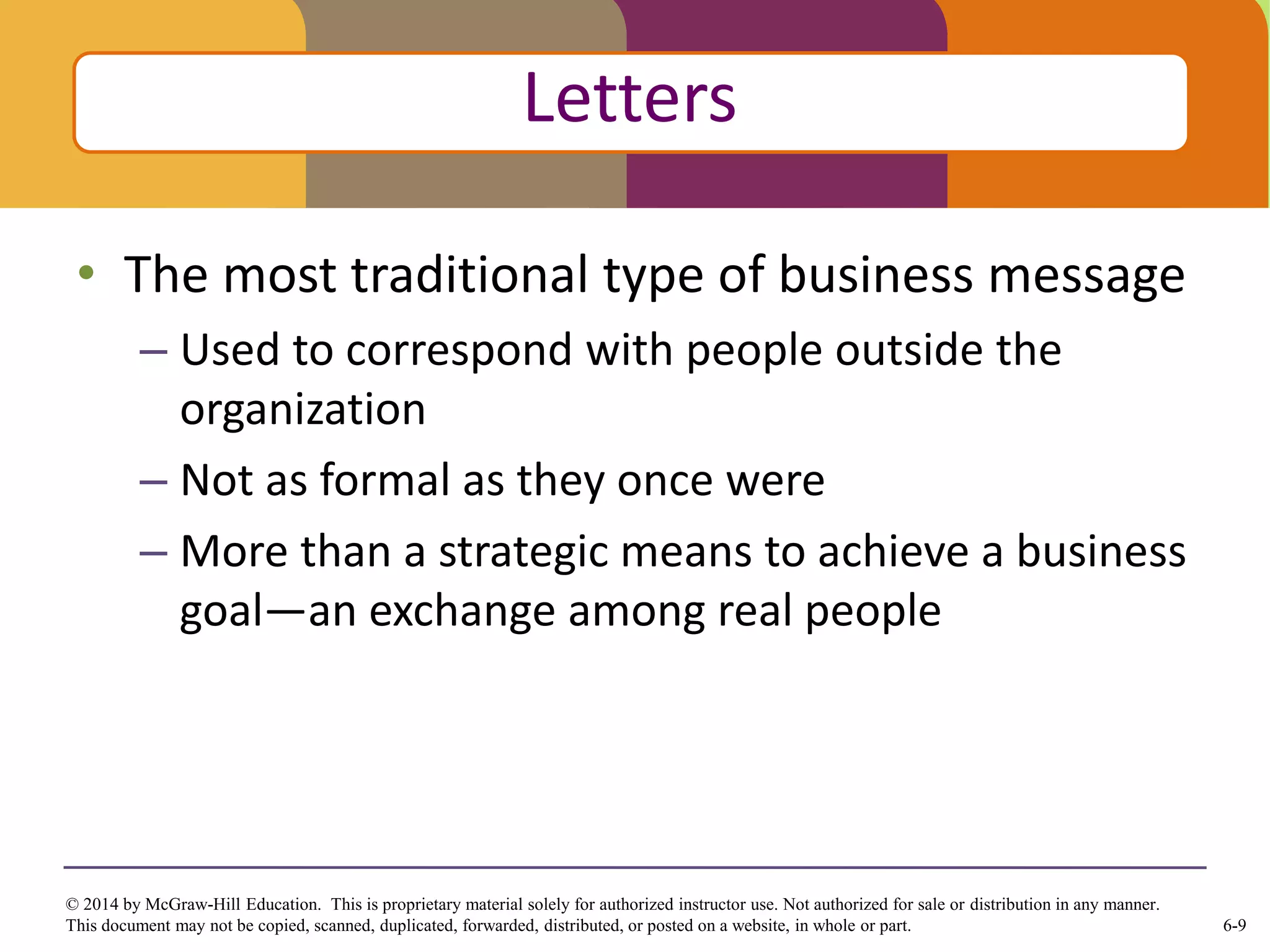 6-9
© 2014 by McGraw-Hill Education. This is proprietary material solely for authorized instructor use. Not authorized for sale or distribution in any manner.
This document may not be copied, scanned, duplicated, forwarded, distributed, or posted on a website, in whole or part.
• The most traditional type of business message
– Used to correspond with people outside the
organization
– Not as formal as they once were
– More than a strategic means to achieve a business
goal—an exchange among real people
Click to edit Master title style
Letters
 