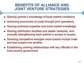 BENEFITS OF ALLIANCE AND
JOINT VENTURE STRATEGIES


Gaining partner’s knowledge of local market conditions



Achieving economies of scale through joint operations



Gaining technical expertise and local market knowledge



Sharing distribution facilities and dealer networks, and
mutually strengthening each partner’s access to buyers.



Directing competitive energies more toward mutual rivals
and less toward one another



Establishing working relationships with key officials in the
host-country government

7–12

 