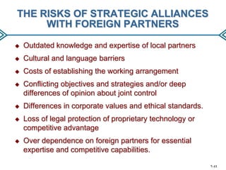 THE RISKS OF STRATEGIC ALLIANCES
WITH FOREIGN PARTNERS


Outdated knowledge and expertise of local partners



Cultural and language barriers



Costs of establishing the working arrangement



Conflicting objectives and strategies and/or deep
differences of opinion about joint control



Differences in corporate values and ethical standards.



Loss of legal protection of proprietary technology or
competitive advantage



Over dependence on foreign partners for essential
expertise and competitive capabilities.
7–13

 