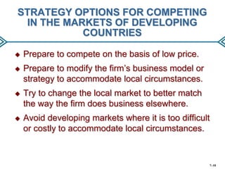 STRATEGY OPTIONS FOR COMPETING
IN THE MARKETS OF DEVELOPING
COUNTRIES


Prepare to compete on the basis of low price.



Prepare to modify the firm’s business model or
strategy to accommodate local circumstances.



Try to change the local market to better match
the way the firm does business elsewhere.



Avoid developing markets where it is too difficult
or costly to accommodate local circumstances.

7–18

 