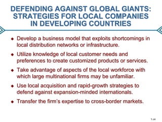 DEFENDING AGAINST GLOBAL GIANTS:
STRATEGIES FOR LOCAL COMPANIES
IN DEVELOPING COUNTRIES


Develop a business model that exploits shortcomings in
local distribution networks or infrastructure.



Utilize knowledge of local customer needs and
preferences to create customized products or services.



Take advantage of aspects of the local workforce with
which large multinational firms may be unfamiliar.



Use local acquisition and rapid-growth strategies to
defend against expansion-minded internationals.



Transfer the firm’s expertise to cross-border markets.

7–19

 
