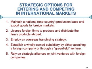 STRATEGIC OPTIONS FOR
ENTERING AND COMPETING
IN INTERNATIONAL MARKETS
1. Maintain a national (one-country) production base and
export goods to foreign markets.
2. License foreign firms to produce and distribute the
firm’s products abroad.
3. Employ an overseas franchising strategy.
4. Establish a wholly-owned subsidiary by either acquiring
a foreign company or through a “greenfield” venture.

5. Rely on strategic alliances or joint ventures with foreign
companies.

7–9

 