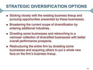 STRATEGIC DIVERSIFICATION OPTIONS


Sticking closely with the existing business lineup and
pursuing opportunities presented by these businesses.



Broadening the current scope of diversification by
entering additional industries.



Divesting some businesses and retrenching to a
narrower collection of diversified businesses with better
overall performance prospects.



Restructuring the entire firm by divesting some
businesses and acquiring others to put a whole new
face on the firm’s business lineup.

8–2

 