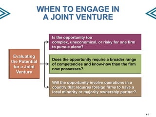 WHEN TO ENGAGE IN
A JOINT VENTURE
Is the opportunity too
complex, uneconomical, or risky for one firm
to pursue alone?

Evaluating
the Potential
for a Joint
Venture

Does the opportunity require a broader range
of competencies and know-how than the firm
now possesses?

Will the opportunity involve operations in a
country that requires foreign firms to have a
local minority or majority ownership partner?

8–7

 