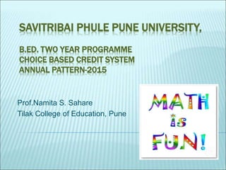 SAVITRIBAI PHULE PUNE UNIVERSITY,
B.ED. TWO YEAR PROGRAMME
CHOICE BASED CREDIT SYSTEM
ANNUAL PATTERN-2015
Prof.Namita S. Sahare
Tilak College of Education, Pune
 