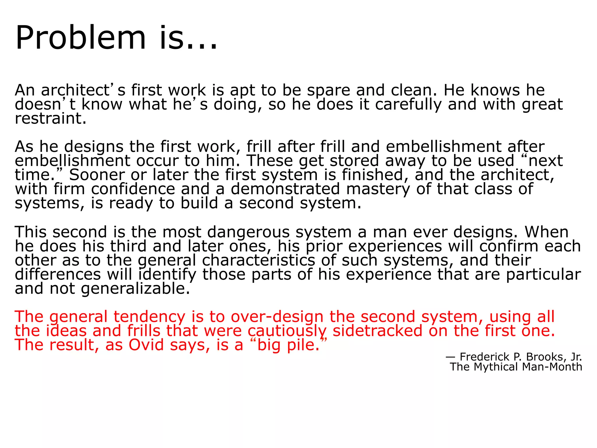 Problem is...
An architect s first work is apt to be spare and clean. He knows he
doesn t know what he s doing, so he does it carefully and with great
restraint.	
  
As he designs the first work, frill after frill and embellishment after
embellishment occur to him. These get stored away to be used next
time. Sooner or later the first system is finished, and the architect,
with firm confidence and a demonstrated mastery of that class of
systems, is ready to build a second system.	
  
This second is the most dangerous system a man ever designs. When
he does his third and later ones, his prior experiences will confirm each
other as to the general characteristics of such systems, and their
differences will identify those parts of his experience that are particular
and not generalizable.
	
  
The general tendency is to over-design the second system, using all
the ideas and frills that were cautiously sidetracked on the first one.
The result, as Ovid says, is a big pile. 	
  
                                                        — Frederick P. Brooks, Jr.
                                                        The Mythical Man-Month
 