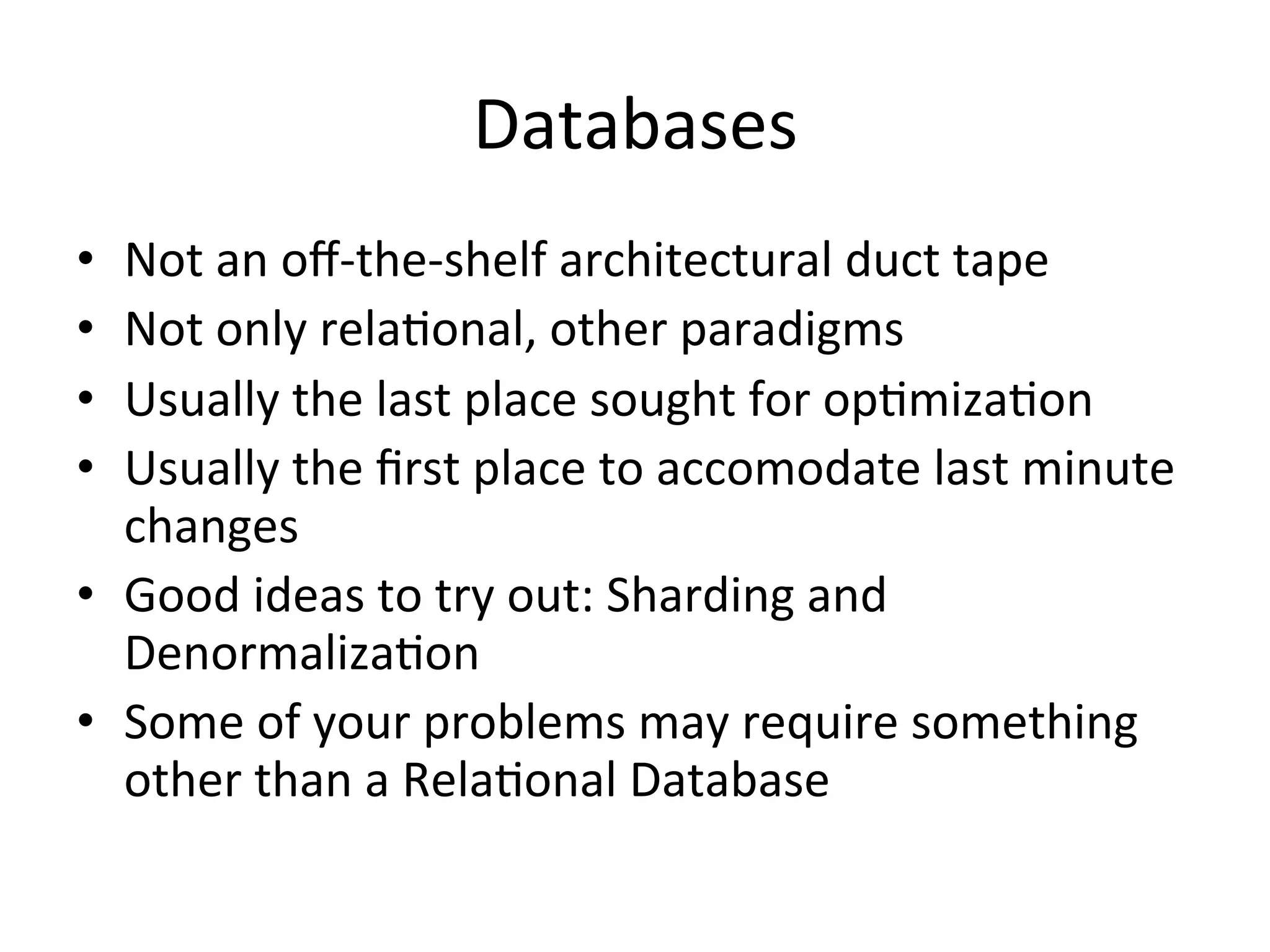 Databases	
  
•  Not	
  an	
  oﬀ-­‐the-­‐shelf	
  architectural	
  duct	
  tape	
  
•  Not	
  only	
  rela4onal,	
  other	
  paradigms	
  
•  Usually	
  the	
  last	
  place	
  sought	
  for	
  op4miza4on	
  
•  Usually	
  the	
  ﬁrst	
  place	
  to	
  accomodate	
  last	
  minute	
  
   changes	
  
•  Good	
  ideas	
  to	
  try	
  out:	
  Sharding	
  and	
  
   Denormaliza4on	
  
•  Some	
  of	
  your	
  problems	
  may	
  require	
  something	
  
   other	
  than	
  a	
  Rela4onal	
  Database	
  
 