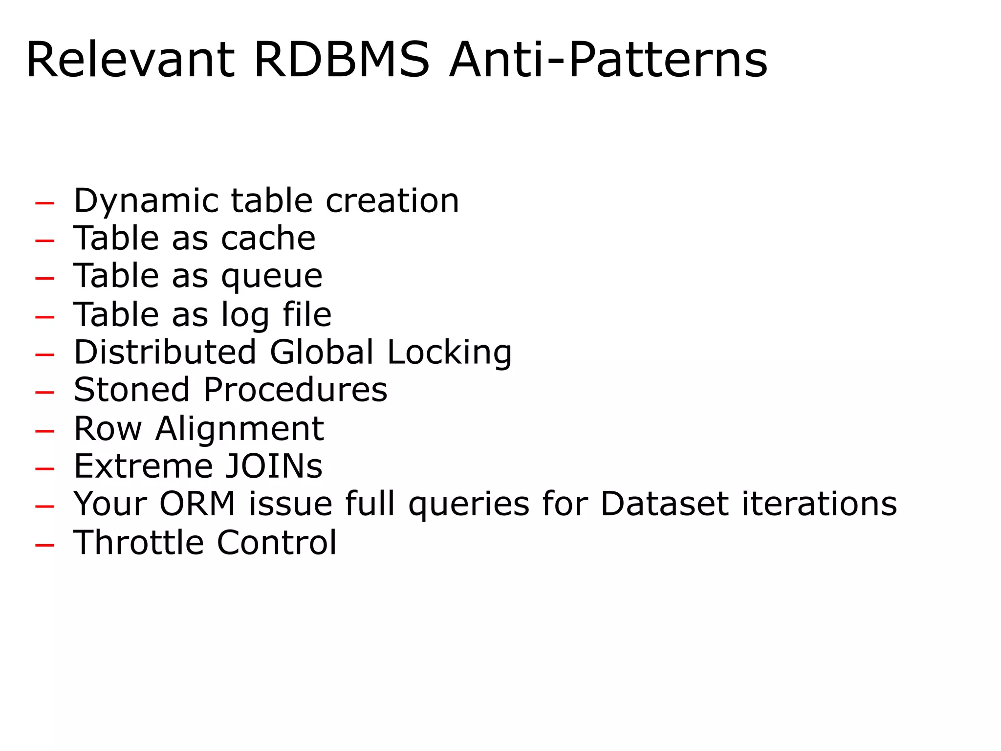 Relevant RDBMS Anti-Patterns

–    Dynamic table creation
–    Table as cache
–    Table as queue
–    Table as log file
–    Distributed Global Locking
–    Stoned Procedures
–    Row Alignment
–    Extreme JOINs
–    Your ORM issue full queries for Dataset iterations
–    Throttle Control
 