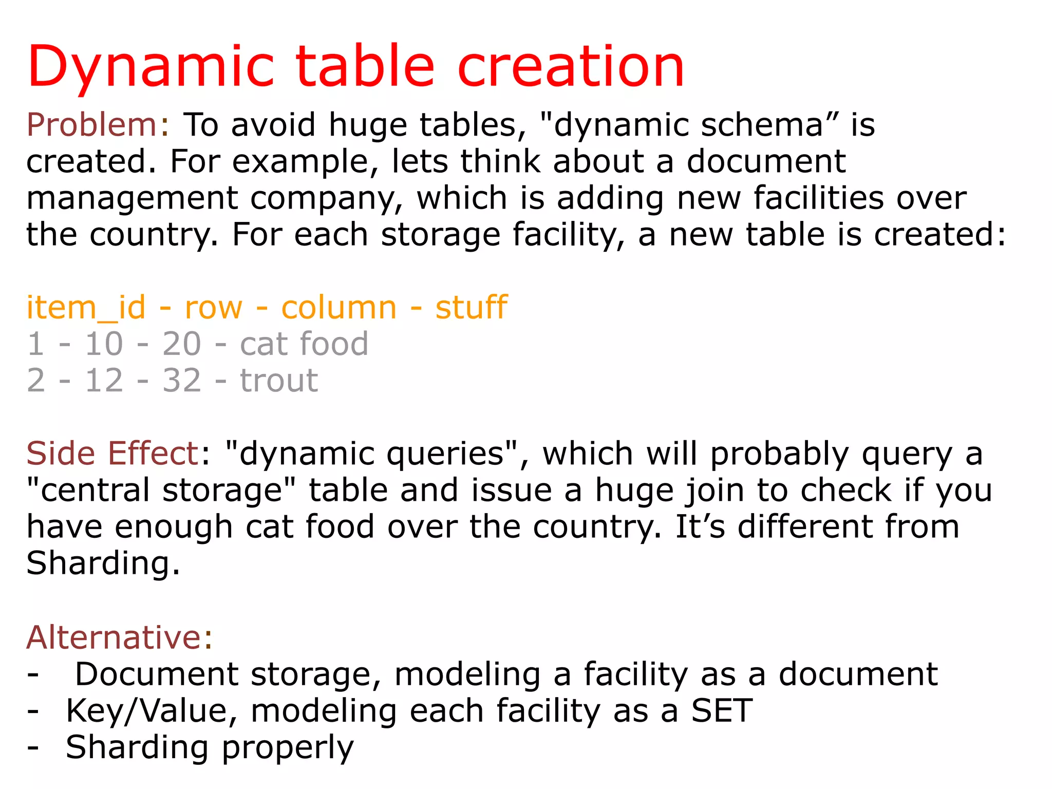 Dynamic table creation
Problem: To avoid huge tables, "dynamic schema” is
created. For example, lets think about a document
management company, which is adding new facilities over
the country. For each storage facility, a new table is created:

item_id - row - column - stuff
1 - 10 - 20 - cat food
2 - 12 - 32 - trout

Side Effect: "dynamic queries", which will probably query a
"central storage" table and issue a huge join to check if you
have enough cat food over the country. It’s different from
Sharding.

Alternative:
- Document storage, modeling a facility as a document
-  Key/Value, modeling each facility as a SET
-  Sharding properly
 