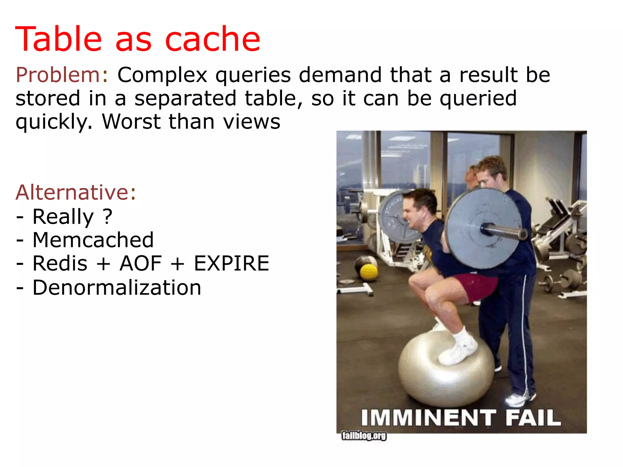 Table as cache
Problem: Complex queries demand that a result be
stored in a separated table, so it can be queried
quickly. Worst than views


Alternative:
- Really ?
- Memcached
- Redis + AOF + EXPIRE
- Denormalization
 
