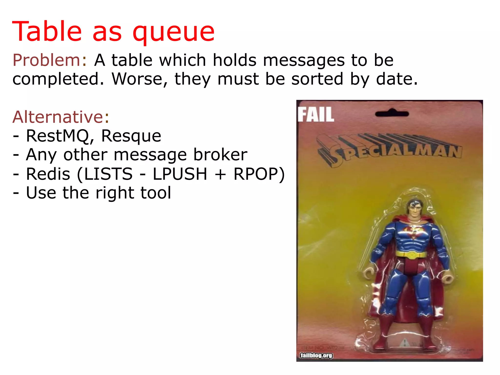 Table as queue
Problem: A table which holds messages to be
completed. Worse, they must be sorted by date.

Alternative:
- RestMQ, Resque
- Any other message broker
- Redis (LISTS - LPUSH + RPOP)
- Use the right tool
 