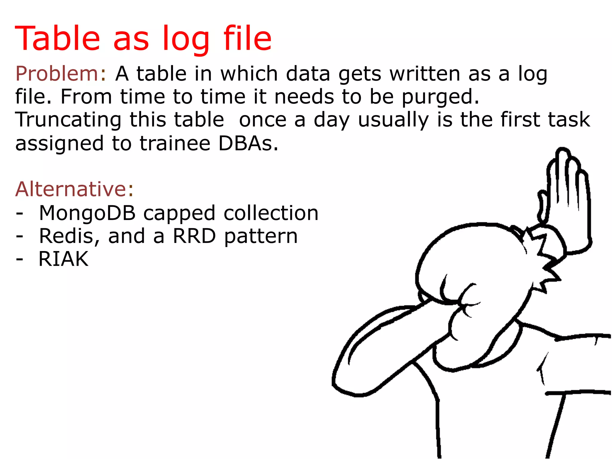 Table as log file
Problem: A table in which data gets written as a log
file. From time to time it needs to be purged.
Truncating this table once a day usually is the first task
assigned to trainee DBAs.

Alternative:
- MongoDB capped collection
- Redis, and a RRD pattern
-  RIAK
 