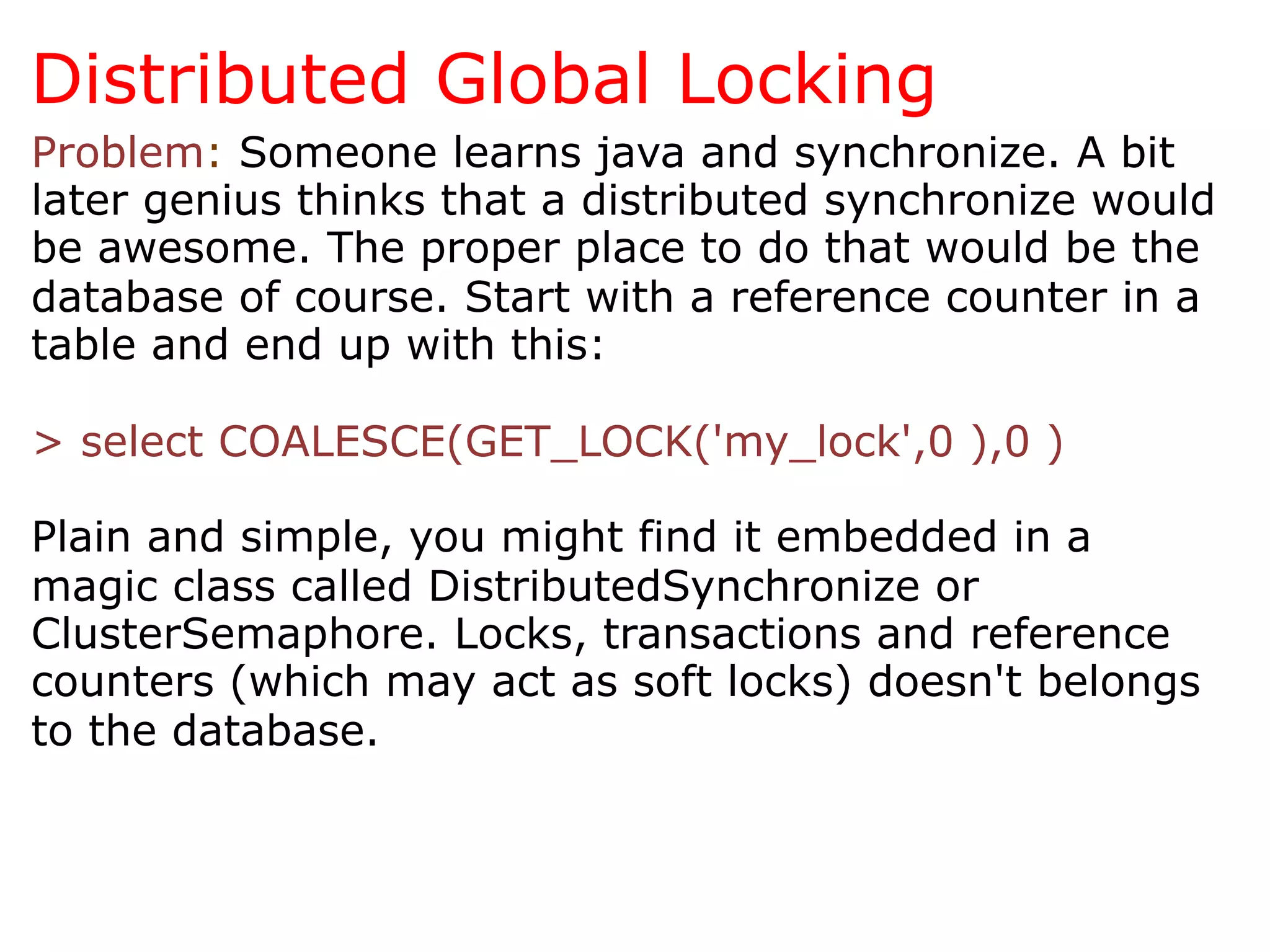 Distributed Global Locking
Problem: Someone learns java and synchronize. A bit
later genius thinks that a distributed synchronize would
be awesome. The proper place to do that would be the
database of course. Start with a reference counter in a
table and end up with this:

> select COALESCE(GET_LOCK('my_lock',0 ),0 )

Plain and simple, you might find it embedded in a
magic class called DistributedSynchronize or
ClusterSemaphore. Locks, transactions and reference
counters (which may act as soft locks) doesn't belongs
to the database.
 