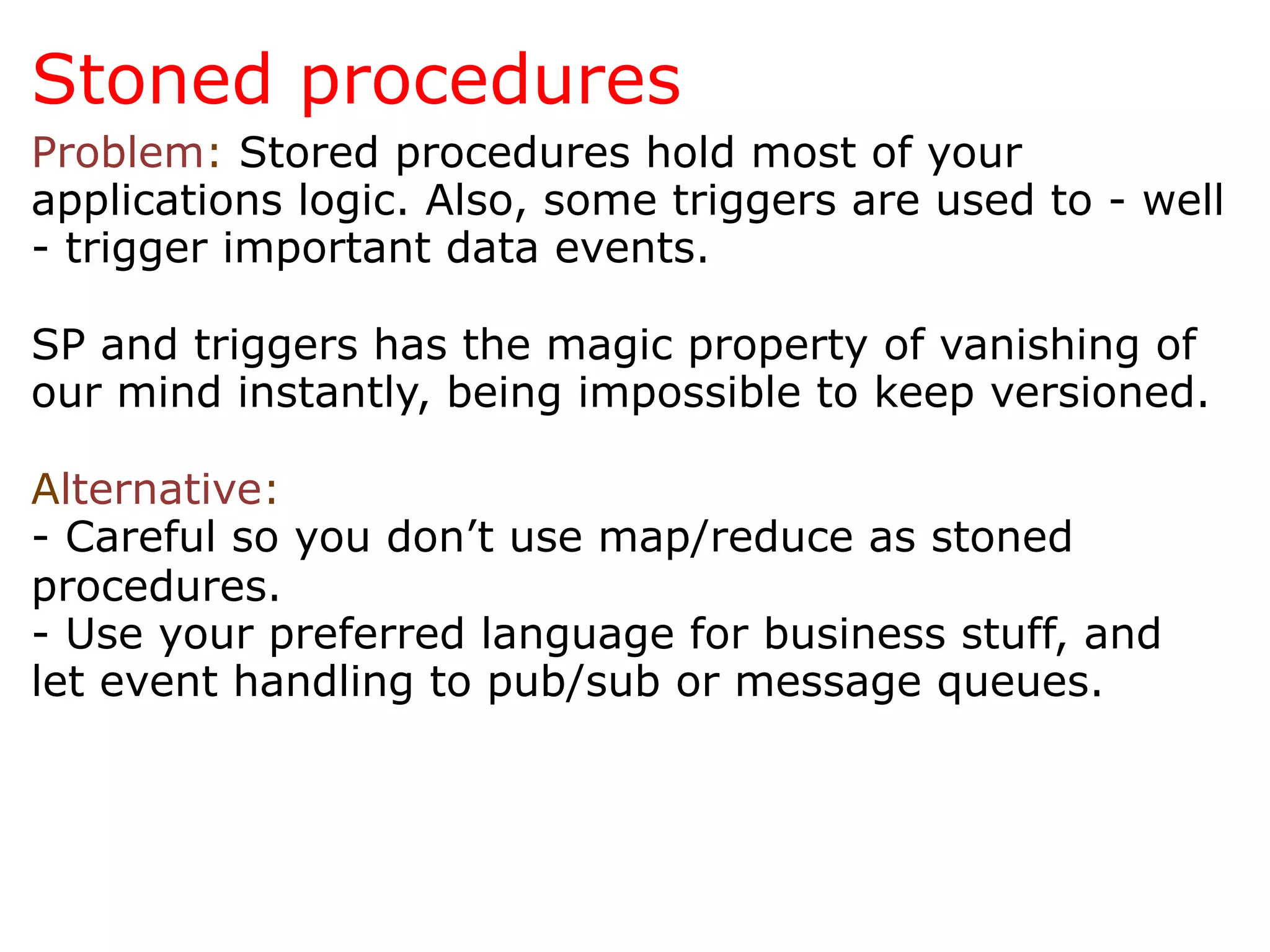 Stoned procedures
Problem: Stored procedures hold most of your
applications logic. Also, some triggers are used to - well
- trigger important data events.

SP and triggers has the magic property of vanishing of
our mind instantly, being impossible to keep versioned.

Alternative:
- Careful so you don’t use map/reduce as stoned
procedures.
- Use your preferred language for business stuff, and
let event handling to pub/sub or message queues.
 