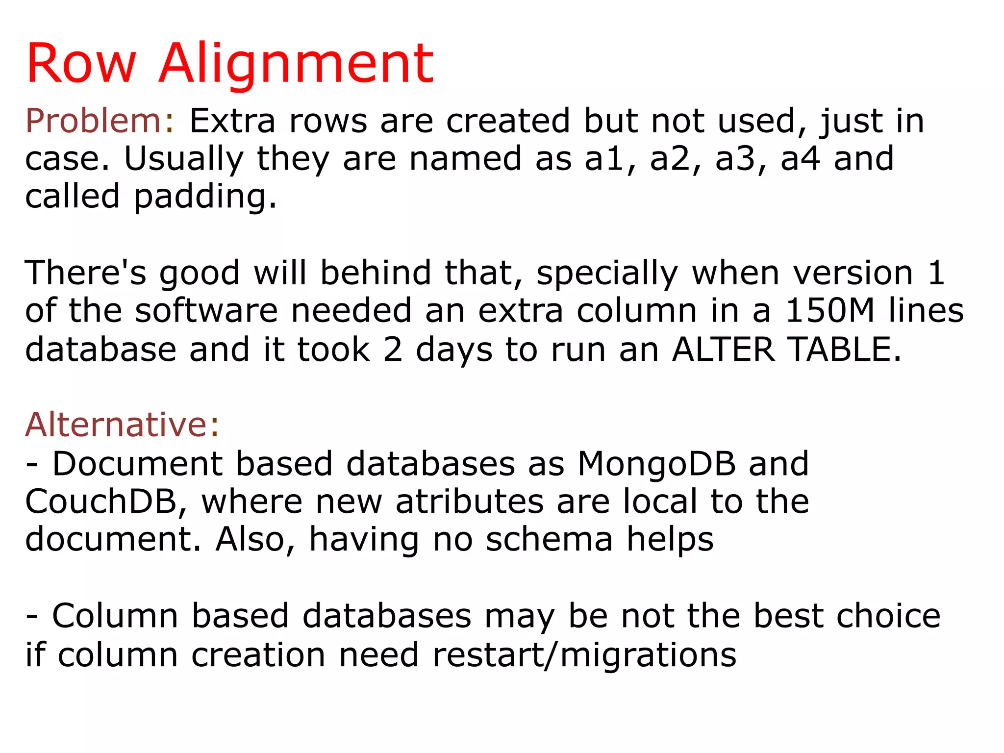 Row Alignment
Problem: Extra rows are created but not used, just in
case. Usually they are named as a1, a2, a3, a4 and
called padding.

There's good will behind that, specially when version 1
of the software needed an extra column in a 150M lines
database and it took 2 days to run an ALTER TABLE.

Alternative:
- Document based databases as MongoDB and
CouchDB, where new atributes are local to the
document. Also, having no schema helps

- Column based databases may be not the best choice
if column creation need restart/migrations
 