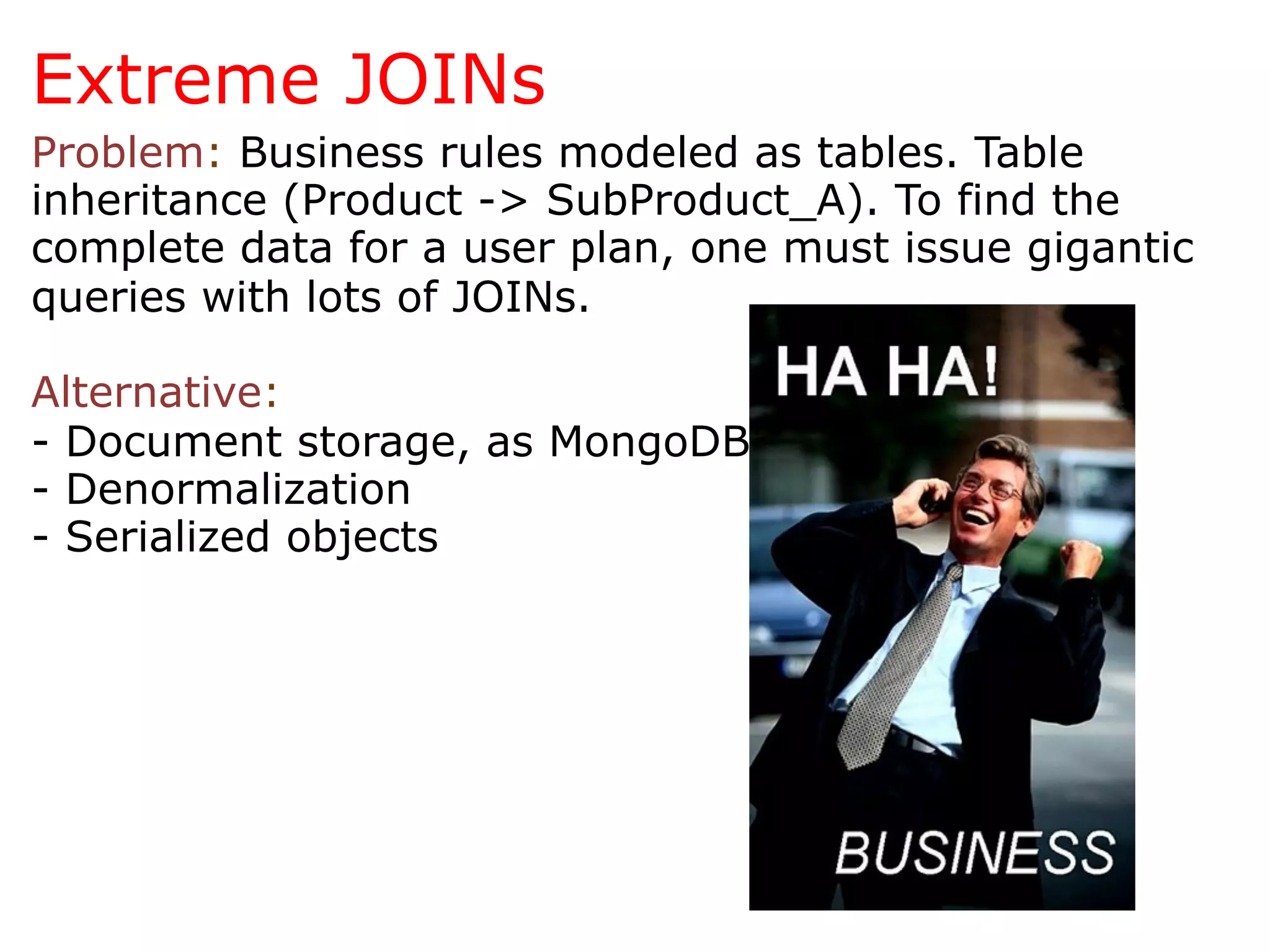 Extreme JOINs
Problem: Business rules modeled as tables. Table
inheritance (Product -> SubProduct_A). To find the
complete data for a user plan, one must issue gigantic
queries with lots of JOINs.

Alternative:
- Document storage, as MongoDB
- Denormalization
- Serialized objects
 